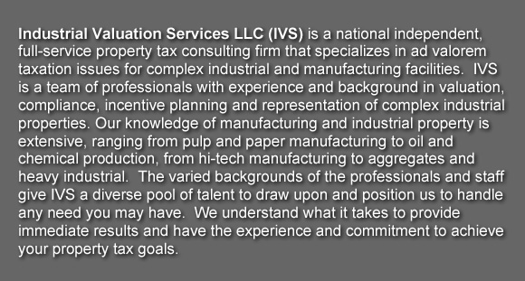 Industrial Valuation Services LLC (IVS) is a national independent, full-service property tax consulting firm that specializes in ad valorem taxation issues for complex industrial and manufacturing facilities.  IVS is a team of professionals with experience and background in valuation, compliance, incentive planning and representation of complex industrial properties. Our knowledge of manufacturing and industrial property is extensive, ranging from pulp and paper manufacturing to oil and chemical production, from hi-tech manufacturing to aggregates and heavy industrial.  The varied backgrounds of the professionals and staff give IVS a diverse pool of talent to draw upon and position us to handle any need you may have.  We understand what it takes to provide immediate results and have the experience and commitment to achieve your property tax goals.